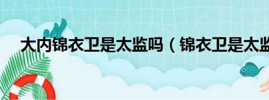 大内锦衣卫是太监吗（锦衣卫是太监吗）