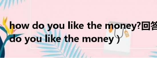 how do you like the money?回答（how do you like the money）