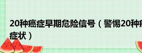 20种癌症早期危险信号（警惕20种癌症早期症状）