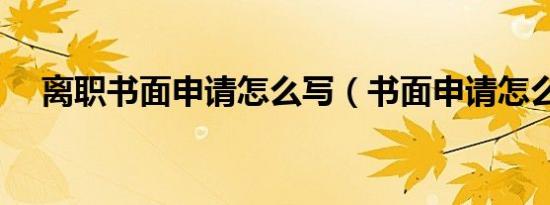 离职书面申请怎么写（书面申请怎么写）