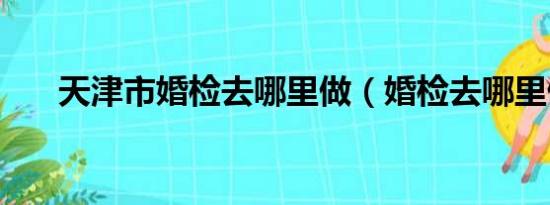 天津市婚检去哪里做（婚检去哪里做）