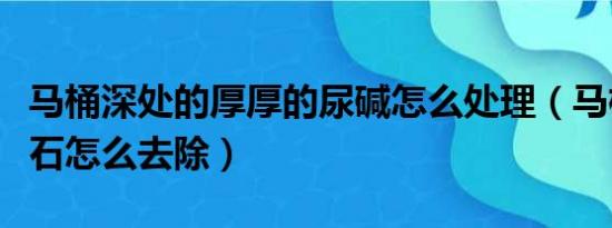 马桶深处的厚厚的尿碱怎么处理（马桶污垢结石怎么去除）