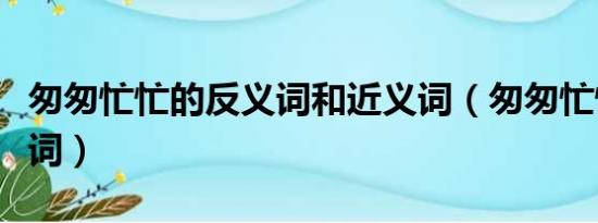 匆匆忙忙的反义词和近义词（匆匆忙忙的反义词）