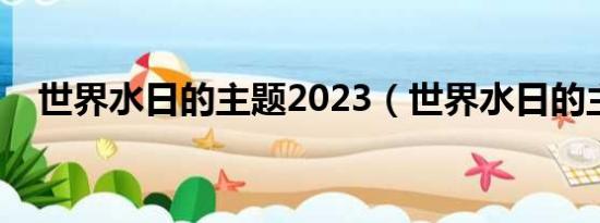 世界水日的主题2023（世界水日的主题）