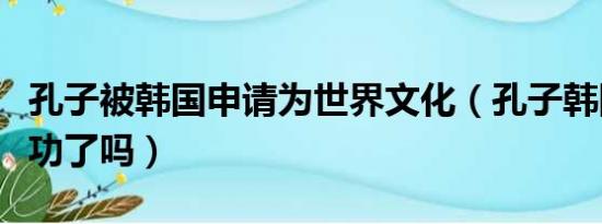 孔子被韩国申请为世界文化（孔子韩国申遗成功了吗）