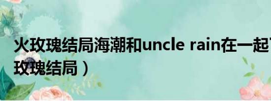 火玫瑰结局海潮和uncle rain在一起了吗（火玫瑰结局）