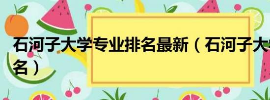 石河子大学专业排名最新（石河子大学专业排名）