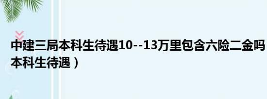 中建三局本科生待遇10--13万里包含六险二金吗（中建三局本科生待遇）