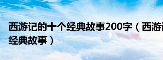 西游记的十个经典故事200字（西游记的十个经典故事）