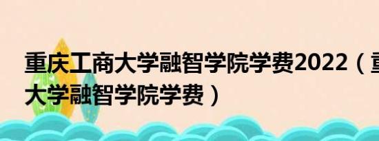 重庆工商大学融智学院学费2022（重庆工商大学融智学院学费）