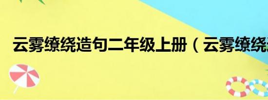 云雾缭绕造句二年级上册（云雾缭绕造句）