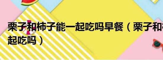 栗子和柿子能一起吃吗早餐（栗子和柿子能一起吃吗）