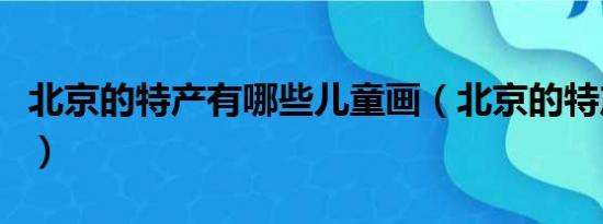 北京的特产有哪些儿童画（北京的特产有哪些）