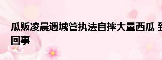 瓜贩凌晨遇城管执法自摔大量西瓜 到底怎么回事