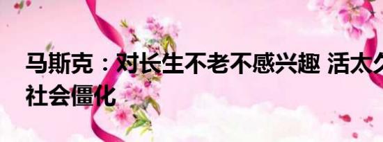 马斯克：对长生不老不感兴趣 活太久会导致社会僵化