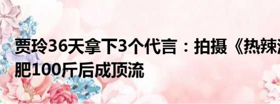 贾玲36天拿下3个代言：拍摄《热辣滚烫》减肥100斤后成顶流