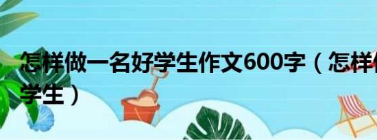 怎样做一名好学生作文600字（怎样做一名好学生）