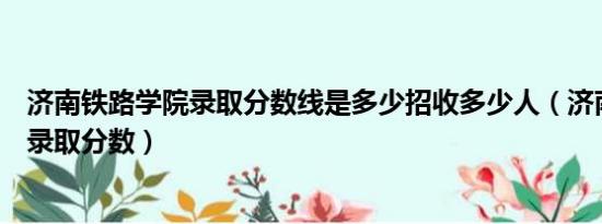 济南铁路学院录取分数线是多少招收多少人（济南铁路学院录取分数）