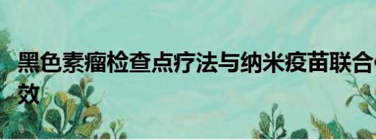 黑色素瘤检查点疗法与纳米疫苗联合使用更有效